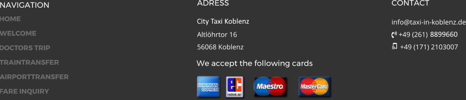 NAVIGATION ADRESS City Taxi 24 GmbH Altlöhrtor 1656068 Koblenz CONTACT info@taxi-in-koblenz.de  +49 (261) 8899660  +49 (171) 2103007 We accept the following cards